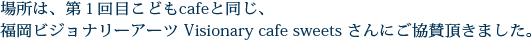 場所は、第１回目こどもcafeと同じ、
福岡ビジョナリーアーツ ビジョナリー・カフェ・スウィーツさんにご協賛頂きました。