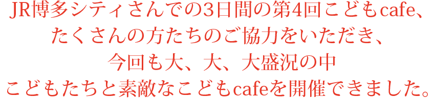 JR博多シティさんでの3日間の第4回こどもcafe、
たくさんの方たちのご協力をいただき、
今回も大、大、大盛況の中
こどもたちと素敵なこどもcafeを開催できました。